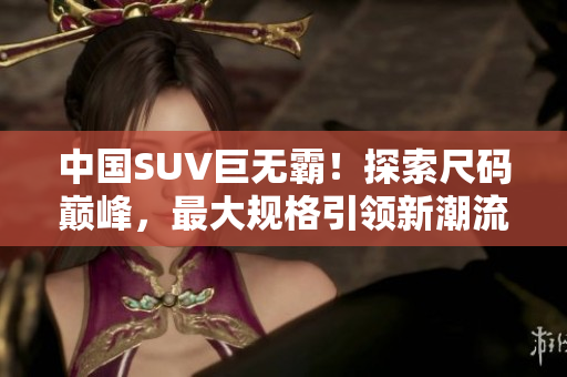 中国SUV巨无霸！探索尺码巅峰，最大规格引领新潮流