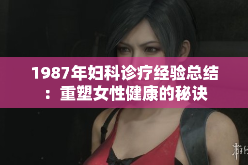 1987年妇科诊疗经验总结：重塑女性健康的秘诀