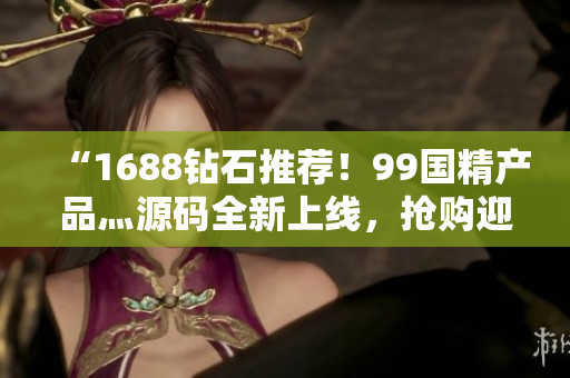 “1688钻石推荐！99国精产品灬源码全新上线，抢购迎春季”