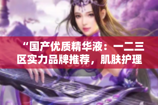 “国产优质精华液：一二三区实力品牌推荐，肌肤护理新选择！”