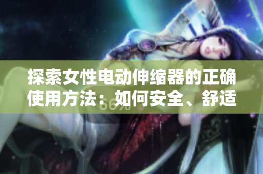 探索女性电动伸缩器的正确使用方法：如何安全、舒适地体验