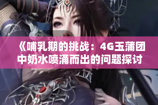 《哺乳期的挑战：4G玉蒲团中奶水喷涌而出的问题探讨》