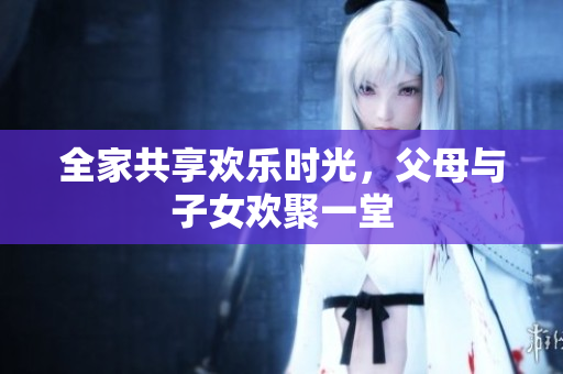 全家共享欢乐时光，父母与子女欢聚一堂