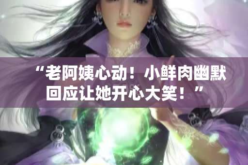 “老阿姨心动！小鲜肉幽默回应让她开心大笑！”