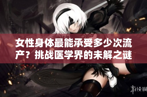 女性身体最能承受多少次流产？挑战医学界的未解之谜