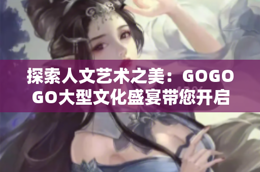 探索人文艺术之美：GOGOGO大型文化盛宴带您开启深度之旅