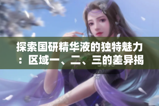 探索国研精华液的独特魅力：区域一、二、三的差异揭秘