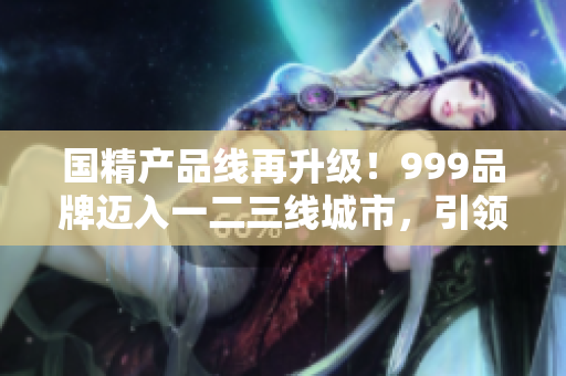 国精产品线再升级！999品牌迈入一二三线城市，引领消费潮流