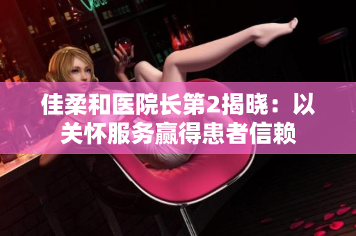 佳柔和医院长第2揭晓：以关怀服务赢得患者信赖