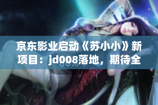 京东影业启动《苏小小》新项目：jd008落地，期待全新力作问世
