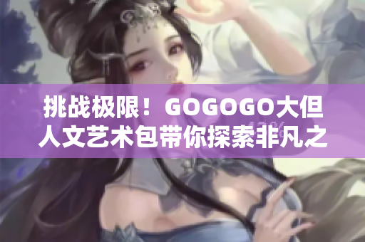 挑战极限！GOGOGO大但人文艺术包带你探索非凡之旅