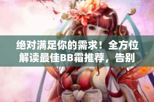 绝对满足你的需求！全方位解读最佳BB霜推荐，告别烦恼选购烦恼