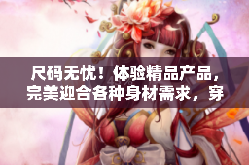 尺码无忧！体验精品产品，完美迎合各种身材需求，穿出时尚与舒适并存的风采