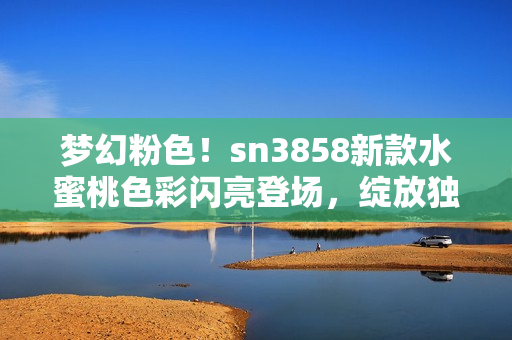 梦幻粉色！sn3858新款水蜜桃色彩闪亮登场，绽放独特魅力