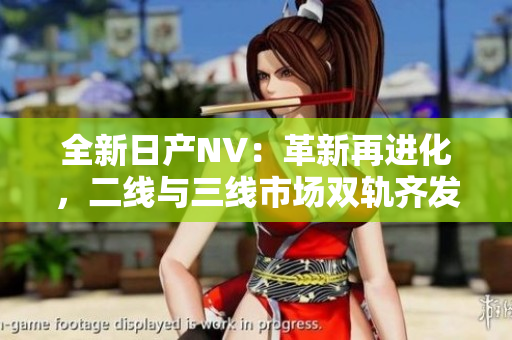 全新日产NV：革新再进化，二线与三线市场双轨齐发！