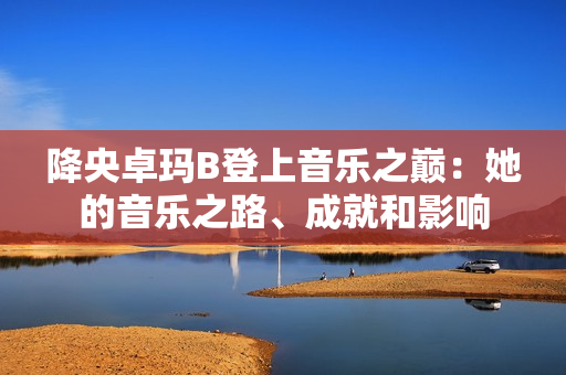 降央卓玛B登上音乐之巅：她的音乐之路、成就和影响