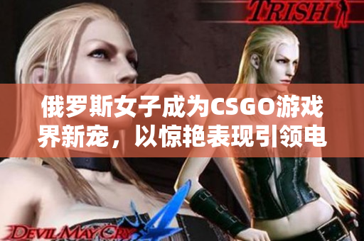 俄罗斯女子成为CSGO游戏界新宠，以惊艳表现引领电竞潮流