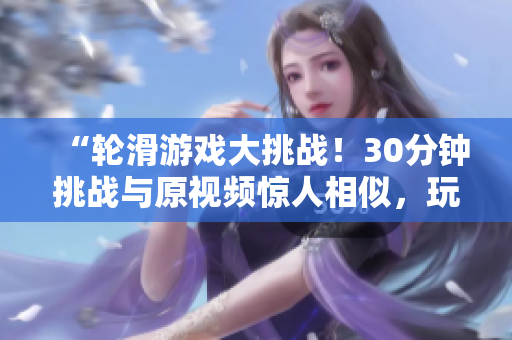 “轮滑游戏大挑战！30分钟挑战与原视频惊人相似，玩转轮滑尽情释放！”