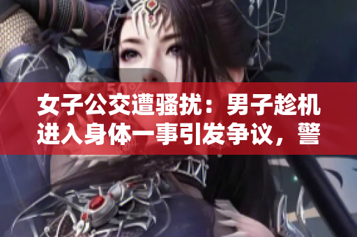 女子公交遭骚扰：男子趁机进入身体一事引发争议，警方介入调查