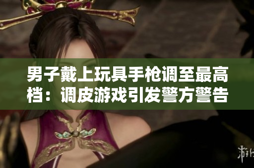 男子戴上玩具手枪调至最高档：调皮游戏引发警方警告！
