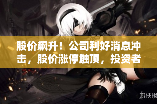 股价飙升！公司利好消息冲击，股价涨停触顶，投资者瞩目