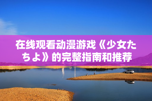 在线观看动漫游戏《少女たちよ》的完整指南和推荐
