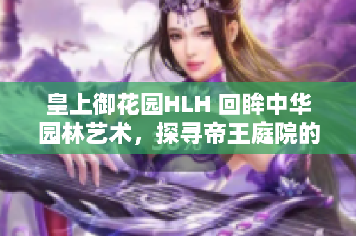 皇上御花园HLH 回眸中华园林艺术，探寻帝王庭院的华丽秘境