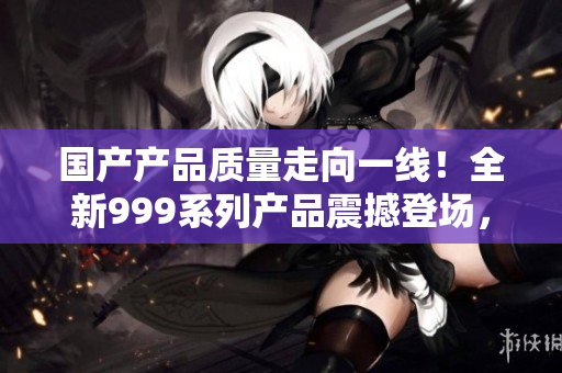 国产产品质量走向一线！全新999系列产品震撼登场，品质超乎想象