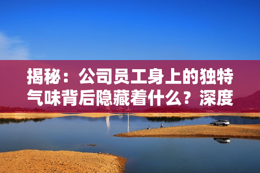 揭秘：公司员工身上的独特气味背后隐藏着什么？深度解析多人体味的秘密！
