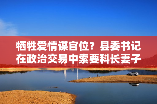 牺牲爱情谋官位？县委书记在政治交易中索要科长妻子