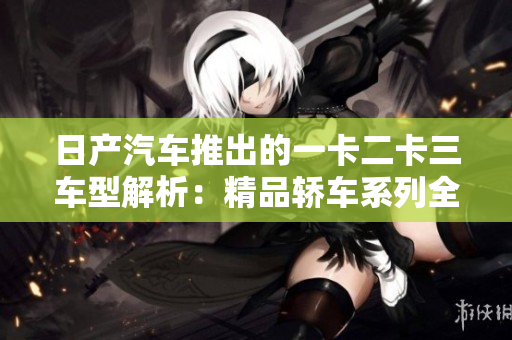 日产汽车推出的一卡二卡三车型解析：精品轿车系列全面评测