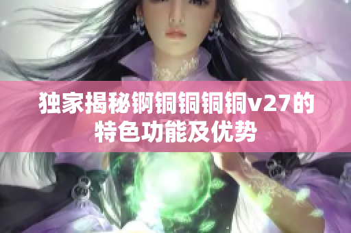 独家揭秘锕铜铜铜铜v27的特色功能及优势