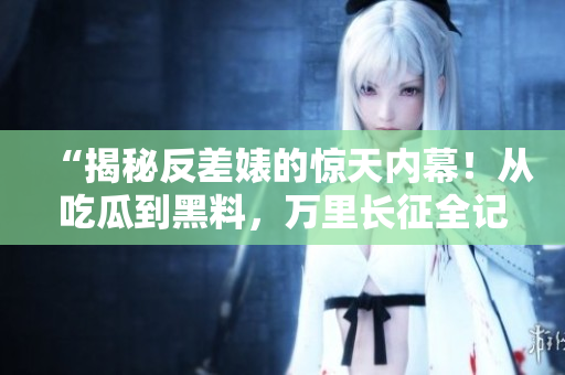 “揭秘反差婊的惊天内幕！从吃瓜到黑料，万里长征全记录”
