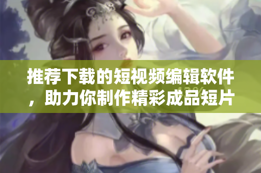 推荐下载的短视频编辑软件，助力你制作精彩成品短片