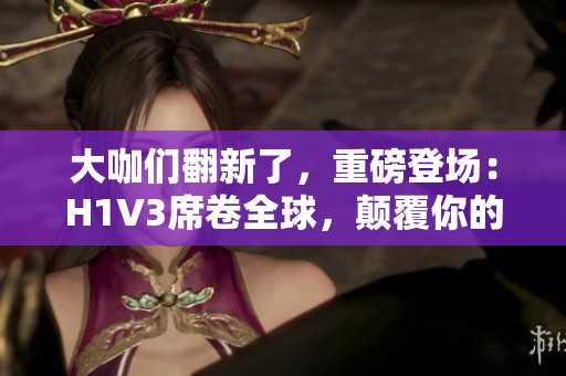 大咖们翻新了，重磅登场：H1V3席卷全球，颠覆你的想象！