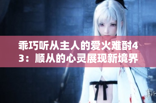 乖巧听从主人的爱火难酎43：顺从的心灵展现新境界