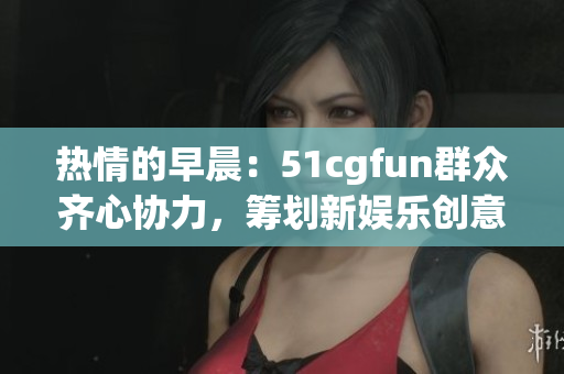 热情的早晨：51cgfun群众齐心协力，筹划新娱乐创意