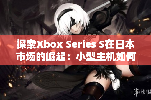 探索Xbox Series S在日本市场的崛起：小型主机如何赢得玩家青睐？