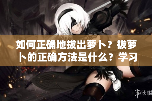 如何正确地拔出萝卜？拔萝卜的正确方法是什么？学习正确的萝卜拔取技巧