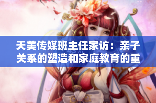 天美传媒班主任家访：亲子关系的塑造和家庭教育的重要性
