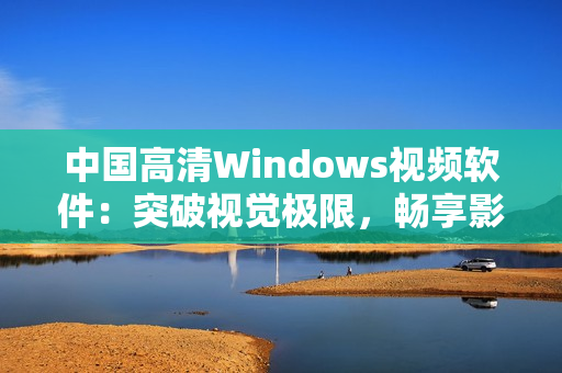 中国高清Windows视频软件：突破视觉极限，畅享影音新境界