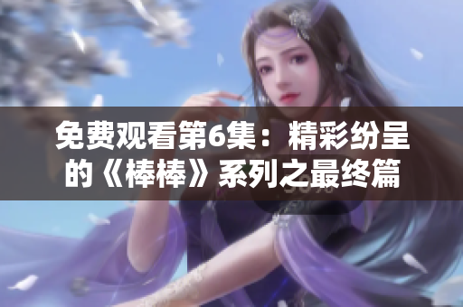 免费观看第6集：精彩纷呈的《棒棒》系列之最终篇