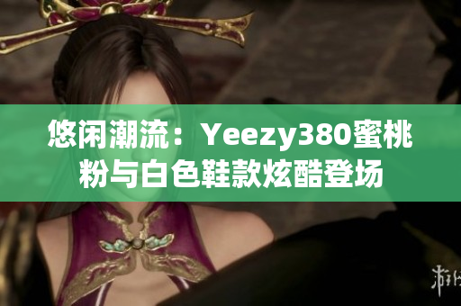 悠闲潮流：Yeezy380蜜桃粉与白色鞋款炫酷登场