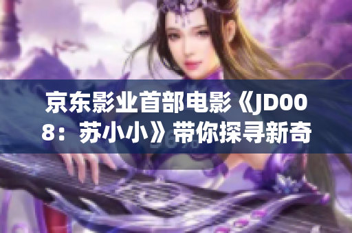 京东影业首部电影《JD008：苏小小》带你探寻新奇科技与冒险之旅