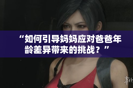 “如何引导妈妈应对爸爸年龄差异带来的挑战？”