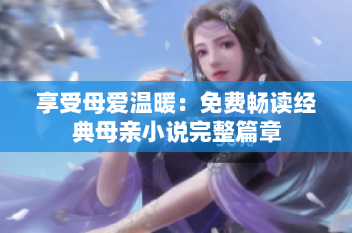 享受母爱温暖：免费畅读经典母亲小说完整篇章