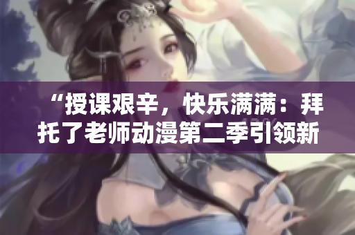 “授课艰辛，快乐满满：拜托了老师动漫第二季引领新征程”