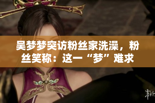 吴梦梦突访粉丝家洗澡，粉丝笑称：这一“梦”难求