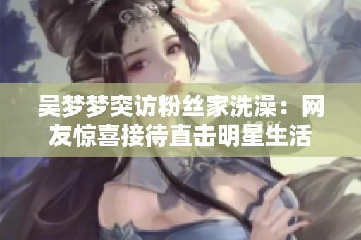 吴梦梦突访粉丝家洗澡：网友惊喜接待直击明星生活