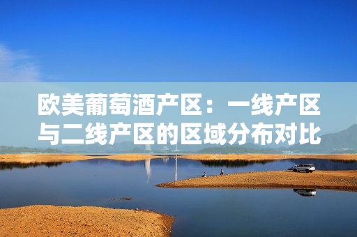 欧美葡萄酒产区：一线产区与二线产区的区域分布对比